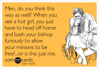 Men, do you think this
way as well? When you
see a hot girl, you just
have to head off home
and bash your bishop
furiously to allow
your minions to be
free?...or is this just me.