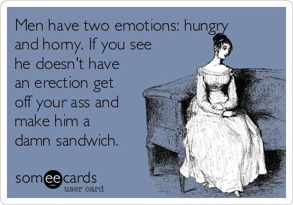 Men have two emotions: hungry
and horny. If you see
he doesn't have
an erection get
off your ass and
make him a
damn sandwich.