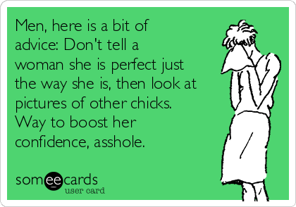 Men, here is a bit of
advice: Don't tell a
woman she is perfect just
the way she is, then look at
pictures of other chicks.
Way to boost her
confidence, asshole.