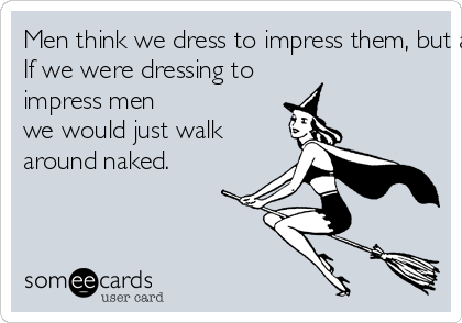 Men think we dress to impress them, but all women know we dress to impress other women. 
If we were dressing to
impress men 
we would just walk 
around naked.
