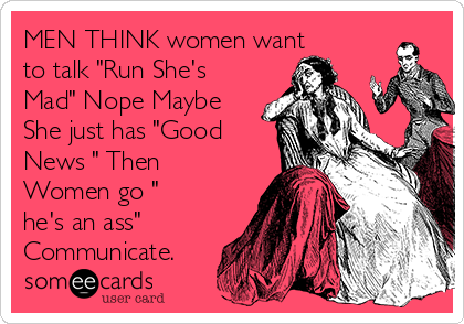 MEN THINK women want
to talk "Run She's
Mad" Nope Maybe
She just has "Good
News " Then
Women go "
he's an ass"
Communicate. 