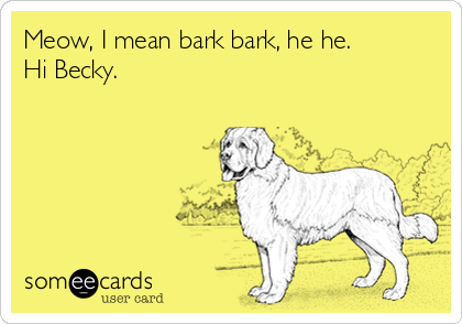 Meow, I mean bark bark, he he.
Hi Becky.