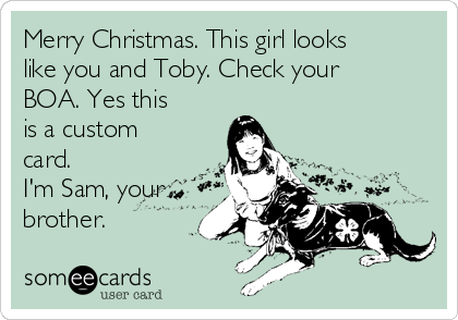 Merry Christmas. This girl looks
like you and Toby. Check your
BOA. Yes this
is a custom
card.
I'm Sam, your
brother.