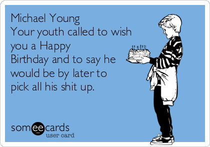 Michael Young
Your youth called to wish
you a Happy
Birthday and to say he
would be by later to
pick all his shit up. 
