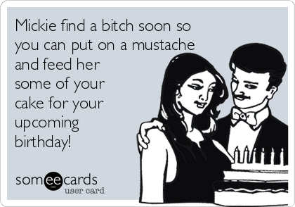Mickie find a bitch soon so
you can put on a mustache
and feed her
some of your
cake for your
upcoming
birthday!