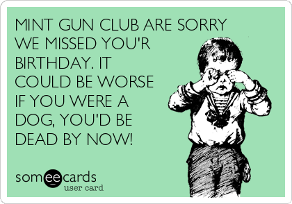 MINT GUN CLUB ARE SORRY
WE MISSED YOU'R
BIRTHDAY. IT
COULD BE WORSE
IF YOU WERE A
DOG, YOU'D BE 
DEAD BY NOW!