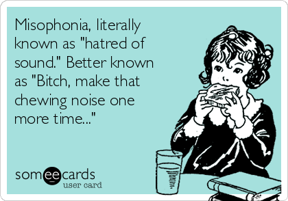 Misophonia, literally
known as "hatred of
sound." Better known
as "Bitch, make that
chewing noise one
more time..."