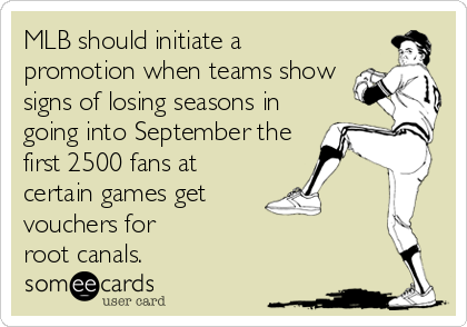 MLB should initiate a
promotion when teams show
signs of losing seasons in
going into September the
first 2500 fans at
certain games get
vouchers for 
root canals.
