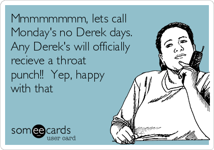 Mmmmmmmm, lets call
Monday's no Derek days. 
Any Derek's will officially
recieve a throat
punch!!  Yep, happy
with that