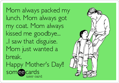 Mom always packed my
lunch. Mom always got
my coat. Mom always
kissed me goodbye...
..I saw that disguise.
Mom just wanted a
break. 
Happy Mother's Day!!