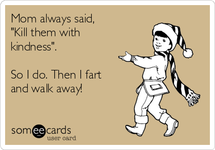 Mom always said,
"Kill them with
kindness".

So I do. Then I fart
and walk away!
