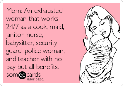 Mom: An exhausted
woman that works
24/7 as a cook, maid,
janitor, nurse,
babysitter, security
guard, police woman,
and teacher with no
pay but all benefits.