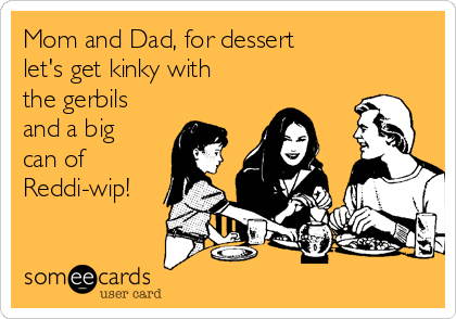 Mom and Dad, for dessert
let's get kinky with
the gerbils
and a big
can of
Reddi-wip!