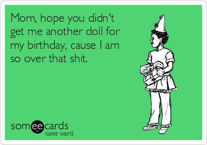 Mom, hope you didn't
get me another doll for
my birthday, cause I am
so over that shit.