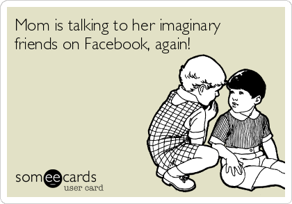 Mom is talking to her imaginary
friends on Facebook, again!