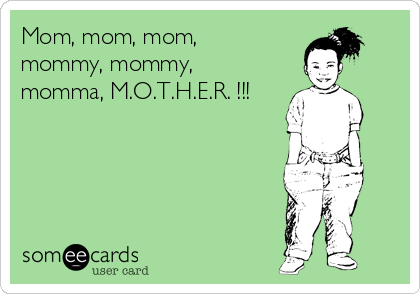 Mom, mom, mom,
mommy, mommy,
momma, M.O.T.H.E.R. !!!