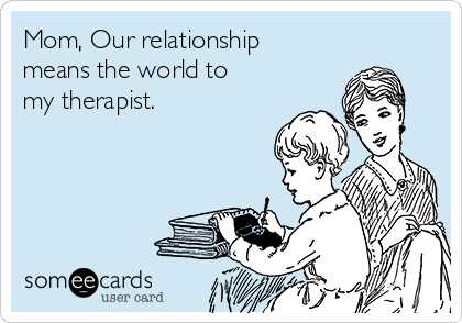 Mom, Our relationship
means the world to
my therapist.