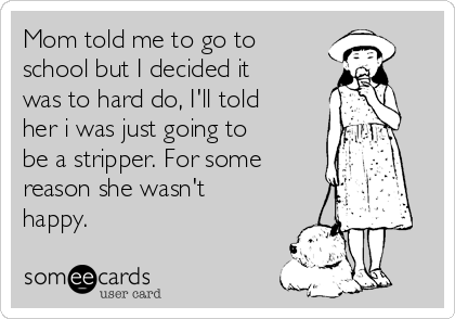 Mom told me to go to
school but I decided it
was to hard do, I'll told
her i was just going to
be a stripper. For some
reason she wasn't
happy.