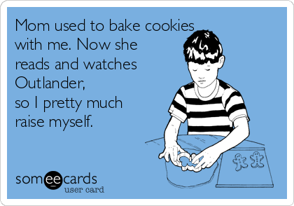 Mom used to bake cookies 
with me. Now she
reads and watches
Outlander,
so I pretty much
raise myself. 