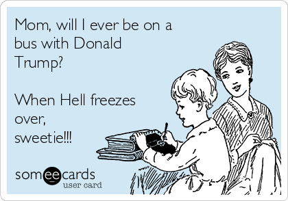 Mom, will I ever be on a
bus with Donald
Trump?

When Hell freezes
over,
sweetie!!!