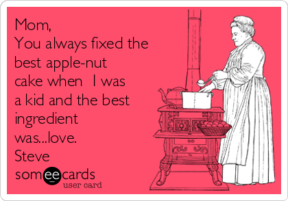 Mom,
You always fixed the 
best apple-nut
cake when  I was
a kid and the best
ingredient
was...love.
Steve