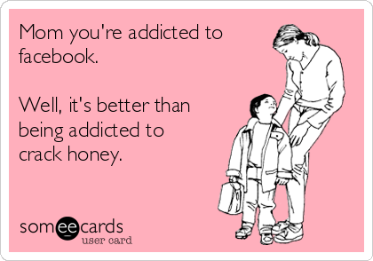 Mom you're addicted to
facebook.

Well, it's better than
being addicted to
crack honey.