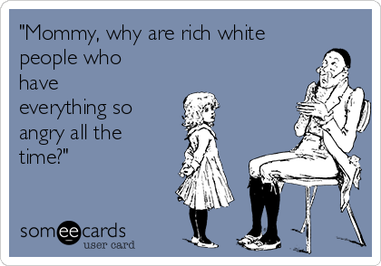 "Mommy, why are rich white
people who
have
everything so 
angry all the
time?"