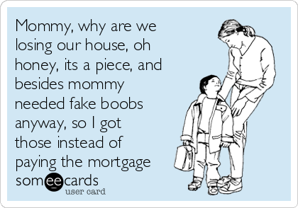Mommy, why are we
losing our house, oh
honey, its a piece, and
besides mommy
needed fake boobs
anyway, so I got
those instead of
paying the mortgage