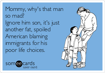 Mommy, why's that man
so mad?
Ignore him son, it's just
another fat, spoiled
American blaming
immigrants for his
poor life choices. 