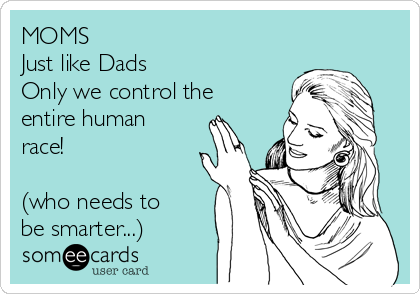 MOMS 
Just like Dads 
Only we control the
entire human
race!

(who needs to
be smarter...)