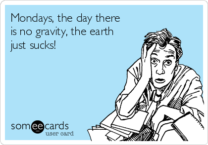 Mondays, the day there
is no gravity, the earth
just sucks!