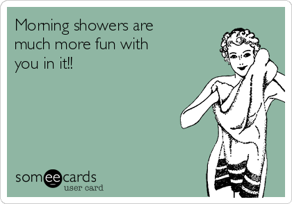 Morning showers are
much more fun with
you in it!!
