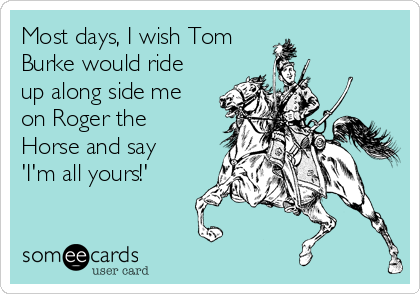 Most days, I wish Tom
Burke would ride
up along side me
on Roger the
Horse and say
'I'm all yours!'