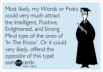 Most likely, my Words or Posts
could very much attract
the Intelligent, Positive,
Enlightened, and Strong
Mind type of the ones of
'In The Know'. Or it could
very likely, offend the
opposite of this type!