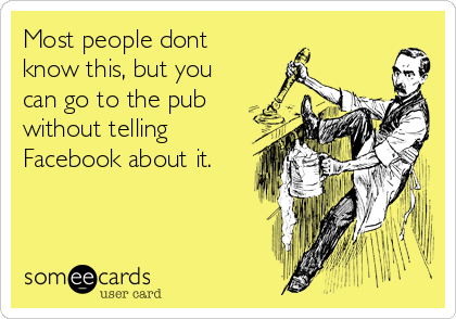 Most people dont
know this, but you
can go to the pub
without telling
Facebook about it.
