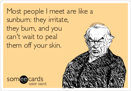 Most people I meet are like a
sunburn: they irritate,
they burn, and you
can't wait to peal
them off your skin.