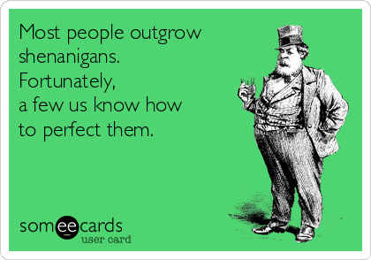 Most people outgrow 
shenanigans. 
Fortunately, 
a few us know how 
to perfect them.