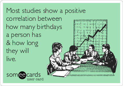 Most studies show a positive
correlation between
how many birthdays
a person has
& how long
they will
live.