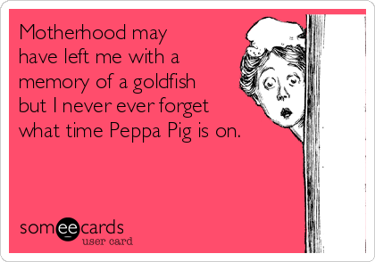 Motherhood may
have left me with a
memory of a goldfish
but I never ever forget
what time Peppa Pig is on. 