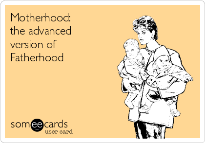 Motherhood:
the advanced     
version of  
Fatherhood