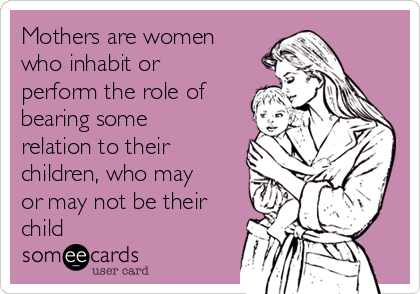 Mothers are women
who inhabit or
perform the role of
bearing some
relation to their
children, who may
or may not be their
child 