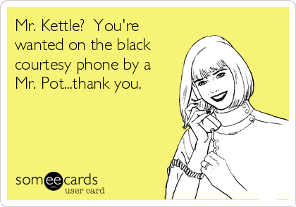 Mr. Kettle?  You're
wanted on the black
courtesy phone by a
Mr. Pot...thank you.  