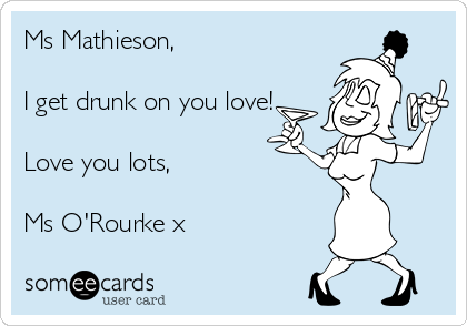 Ms Mathieson, 

I get drunk on you love!

Love you lots,

Ms O'Rourke x