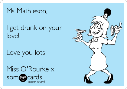 Ms Mathieson,

I get drunk on your
love!!

Love you lots

Miss O'Rourke x