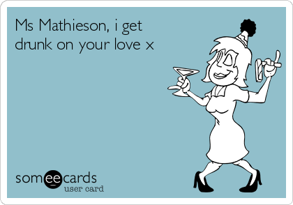 Ms Mathieson, i get
drunk on your love x
 