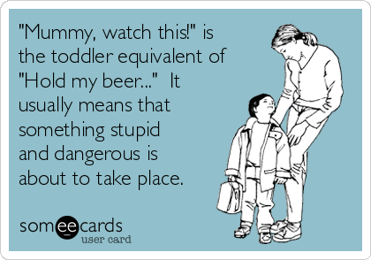 "Mummy, watch this!" is
the toddler equivalent of
"Hold my beer..."  It
usually means that
something stupid
and dangerous is
about to take place.