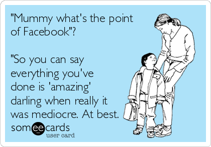 "Mummy what's the point
of Facebook"?

"So you can say
everything you've
done is 'amazing'
darling when really it
was mediocre. At best.