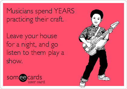 Musicians spend YEARS
practicing their craft.

Leave your house
for a night, and go
listen to them play a
show.