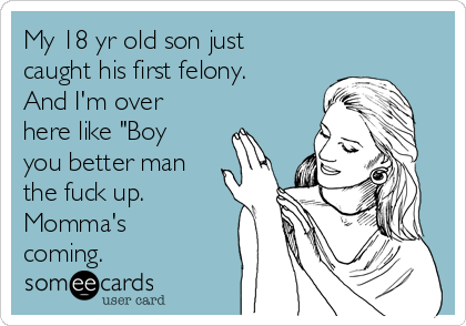 My 18 yr old son just
caught his first felony.
And I'm over
here like "Boy
you better man
the fuck up.
Momma's
coming.