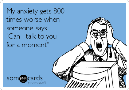 My anxiety gets 800
times worse when
someone says 
"Can I talk to you
for a moment"